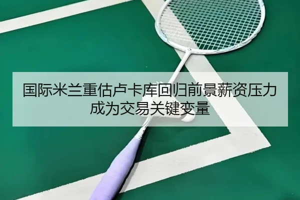 国际米兰重估卢卡库回归前景薪资压力成为交易关键变量