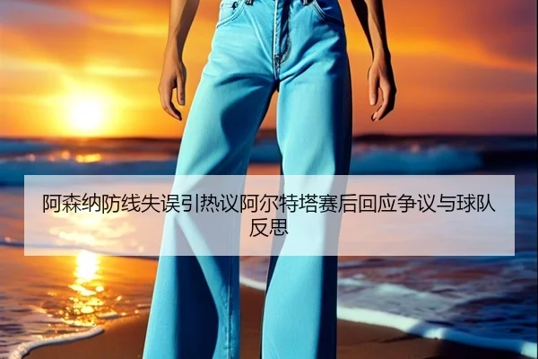 阿森纳防线失误引热议阿尔特塔赛后回应争议与球队反思