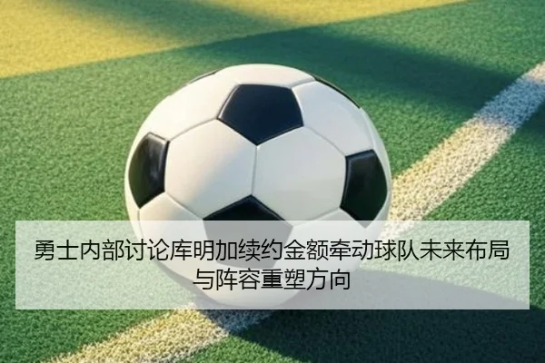 勇士内部讨论库明加续约金额牵动球队未来布局与阵容重塑方向