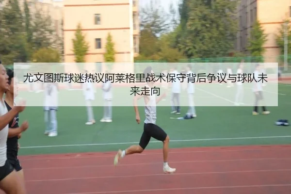 尤文图斯球迷热议阿莱格里战术保守背后争议与球队未来走向